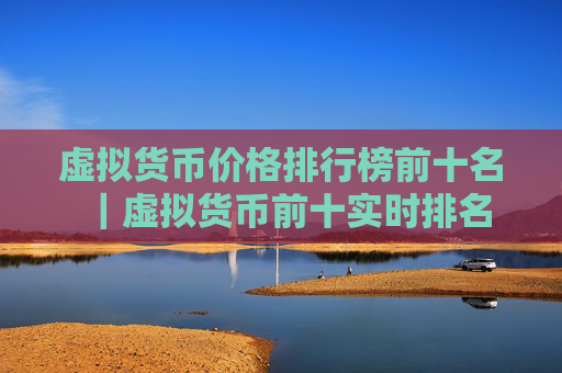 虚拟货币价格排行榜前十名|虚拟货币前十实时排名