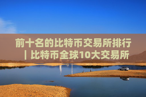 前十名的比特币交易所排行｜比特币全球10大交易所