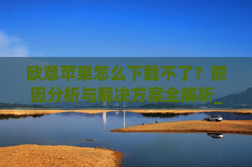 欧意苹果怎么下载不了?原因分析与解决方案全解析_