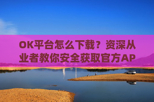 OK平台怎么下载?资深从业者教你安全获取官方APP的完整指南_ok 下载