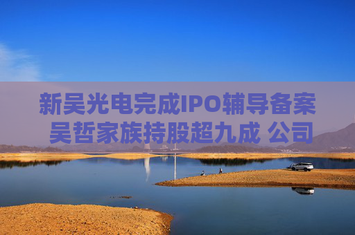 新吴光电完成IPO辅导备案 吴哲家族持股超九成 公司营收稳步增长