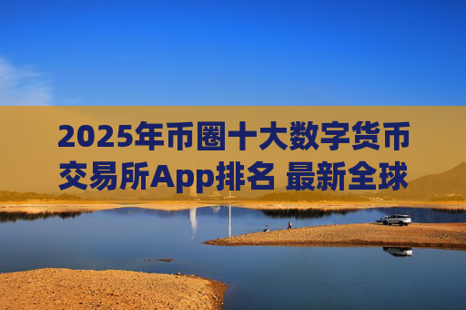 2025年币圈十大数字货币交易所App排名 最新全球加密交易平台综合实力榜单