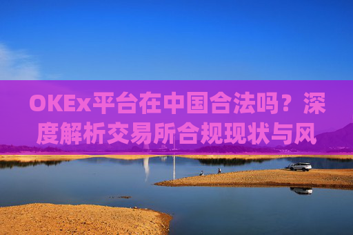 OKEx平台在中国合法吗?深度解析交易所合规现状与风险_okex在国内合法吗