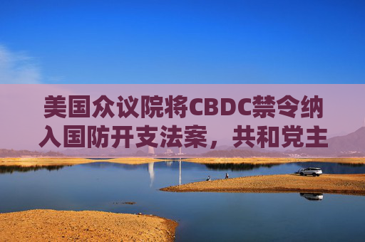 美国众议院将CBDC禁令纳入国防开支法案，共和党主导反对央行数字货币