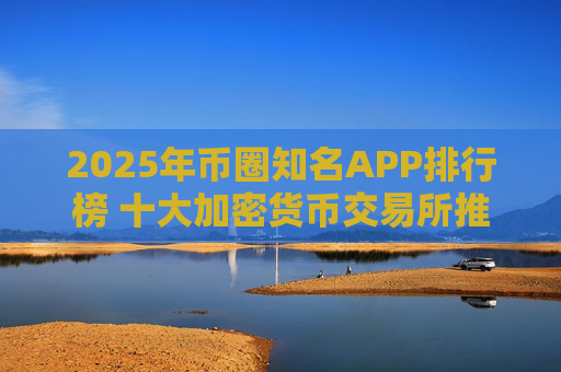 2025年币圈知名APP排行榜 十大加密货币交易所推荐