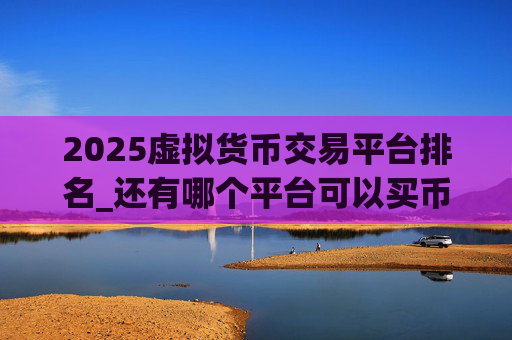 2025虚拟货币交易平台排名_还有哪个平台可以买币