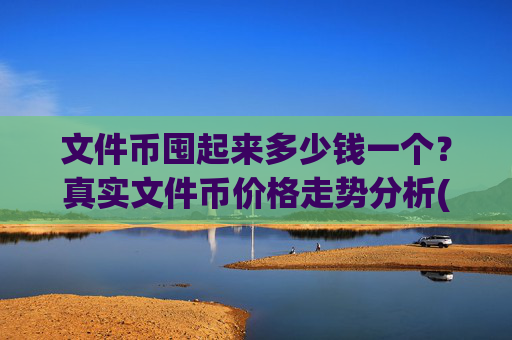 文件币囤起来多少钱一个?真实文件币价格走势分析(现价36.8513元)
