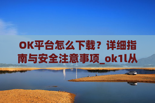OK平台怎么下载?详细指南与安全注意事项_ok1l从哪下载