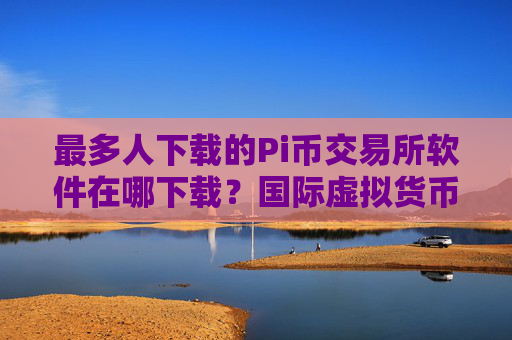 最多人下载的Pi币交易所软件在哪下载?国际虚拟货币商城榜单