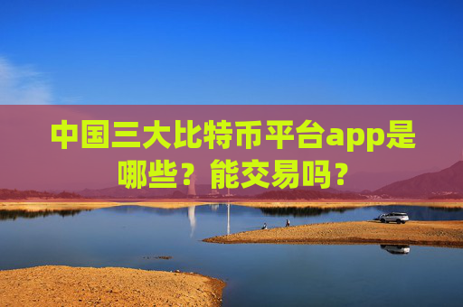 中国三大比特币平台app是哪些？能交易吗？