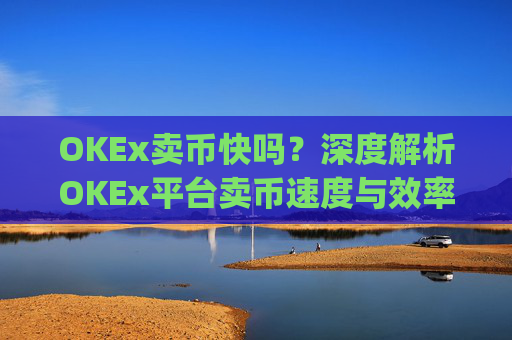 OKEx卖币快吗?深度解析OKEx平台卖币速度与效率_okex卖币步骤方法