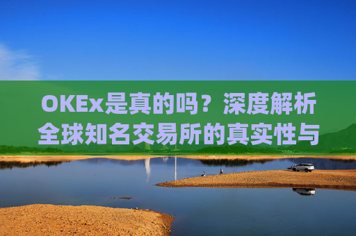 OKEx是真的吗?深度解析全球知名交易所的真实性与安全性_okex可信吗