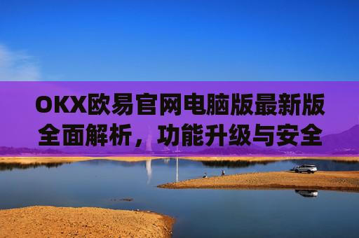 OKX欧易官网电脑版最新版全面解析,功能升级与安全交易指南_