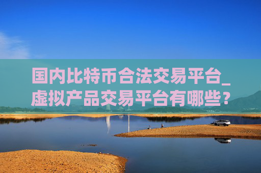国内比特币合法交易平台_虚拟产品交易平台有哪些?