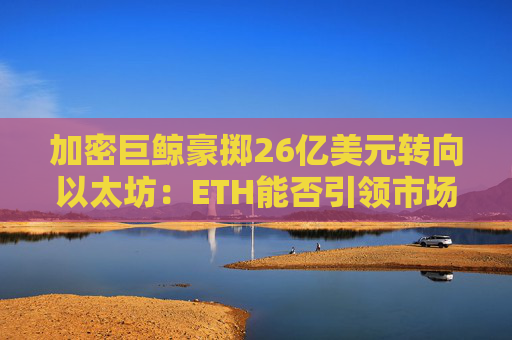 加密巨鲸豪掷26亿美元转向以太坊：ETH能否引领市场新篇章？