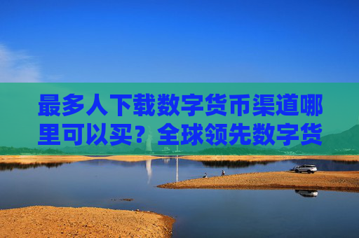 最多人下载数字货币渠道哪里可以买?全球领先数字货币渠道用户量排名