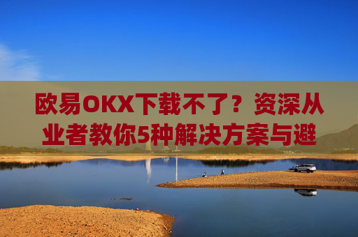 欧易OKX下载不了?资深从业者教你5种解决方案与避坑指南_