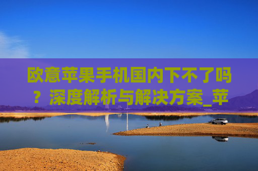 欧意苹果手机国内下不了吗?深度解析与解决方案_苹果欧版能不能买?