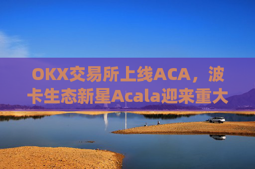 OKX交易所上线ACA，波卡生态新星Acala迎来重大流动性突破_okxe交易所