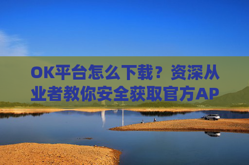 OK平台怎么下载?资深从业者教你安全获取官方APP的完整指南_ok平台app下载