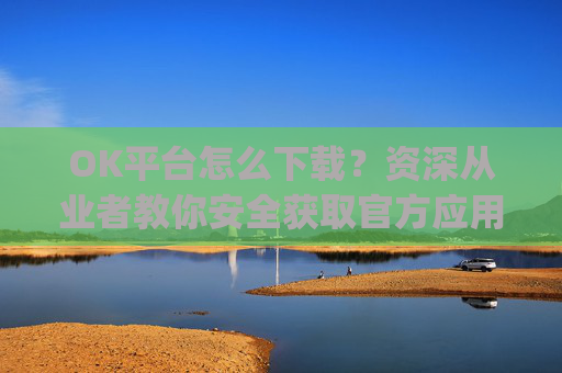 OK平台怎么下载？资深从业者教你安全获取官方应用的全流程指南_ok1l从哪下载
