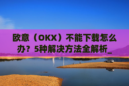 欧意(OKX)不能下载怎么办?5种解决方法全解析_