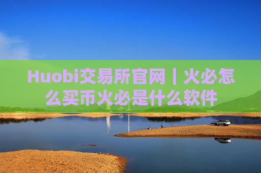 Huobi交易所官网|火必怎么买币火必是什么软件