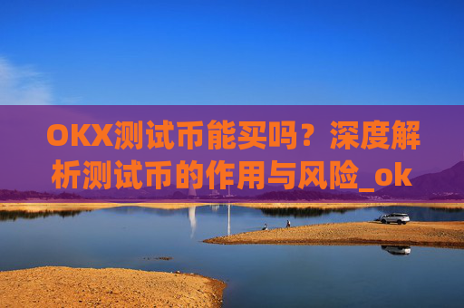 OKX测试币能买吗?深度解析测试币的作用与风险_ok测试币有什么用