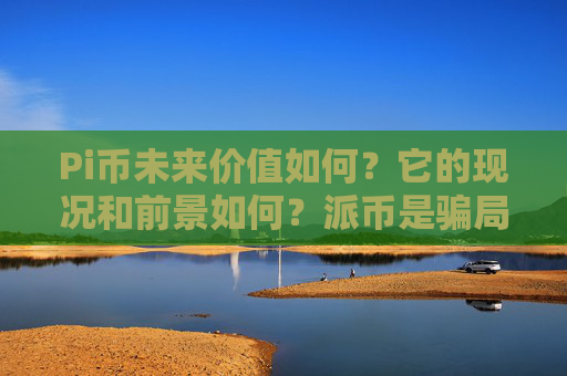 Pi币未来价值如何？它的现况和前景如何？派币是骗局吗？2025.7.9