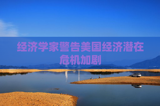 经济学家警告美国经济潜在危机加剧
