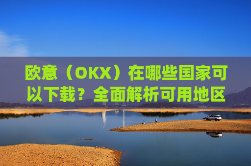 欧意(OKX)在哪些国家可以下载?全面解析可用地区与限制_怎么下载欧洲