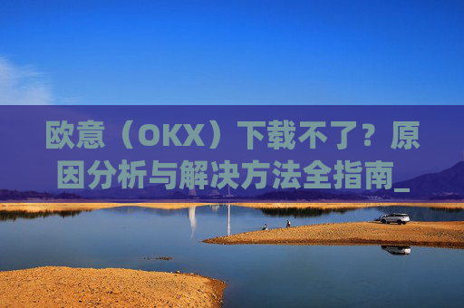 欧意（OKX）下载不了？原因分析与解决方法全指南_