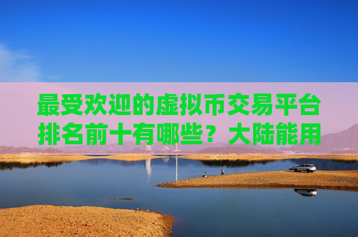最受欢迎的虚拟币交易平台排名前十有哪些?大陆能用的虚拟货币交易平台