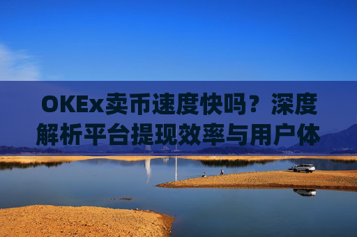 OKEx卖币速度快吗?深度解析平台提现效率与用户体验_okex 卖币