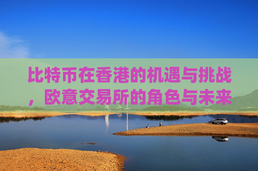 比特币在香港的机遇与挑战,欧意交易所的角色与未来展望_比特币 香港