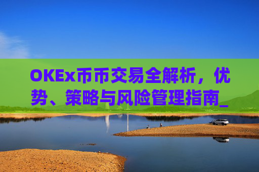 OKEx币币交易全解析，优势、策略与风险管理指南_okex币币交易教程详解