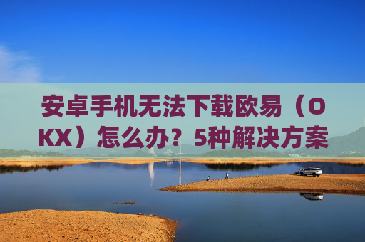安卓手机无法下载欧易(OKX)怎么办?5种解决方案全面解析_android oreo下载