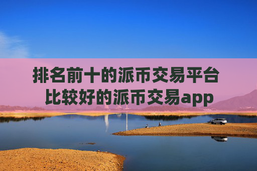 排名前十的派币交易平台 比较好的派币交易app