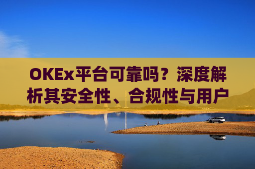 OKEx平台可靠吗?深度解析其安全性、合规性与用户体验_okex这个平台可靠吗