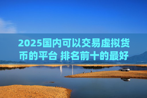 2025国内可以交易虚拟货币的平台 排名前十的最好的虚拟币交易app
