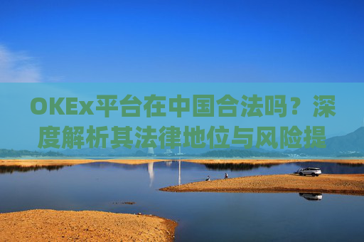 OKEx平台在中国合法吗？深度解析其法律地位与风险提示_okex交易平台在中国合法的吗