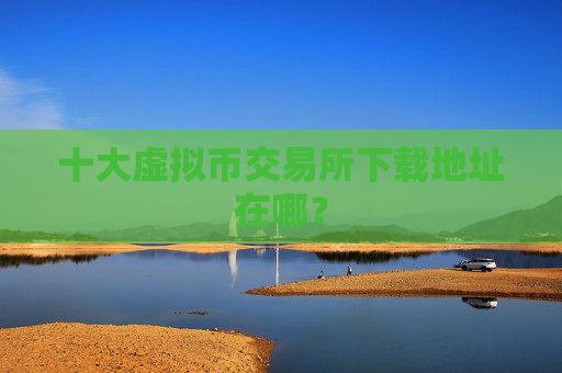 十大虚拟币交易所下载地址在哪?