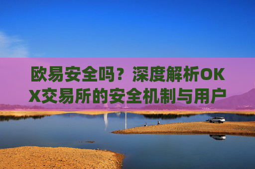 欧易安全吗?深度解析OKX交易所的安全机制与用户资产保障_欧 易是正规平台吗安全吗