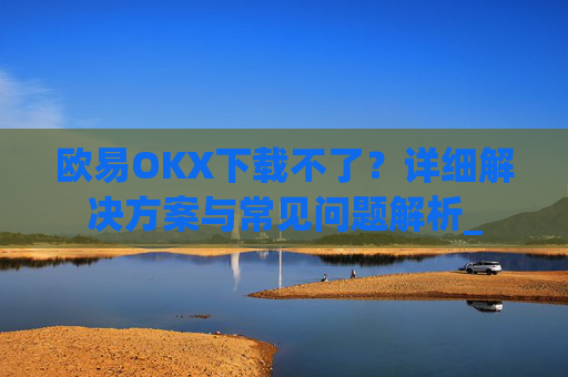 欧易OKX下载不了?详细解决方案与常见问题解析_