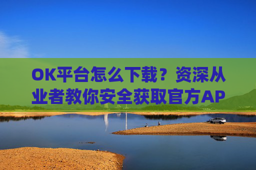 OK平台怎么下载?资深从业者教你安全获取官方APP的完整指南_ok平台app下载