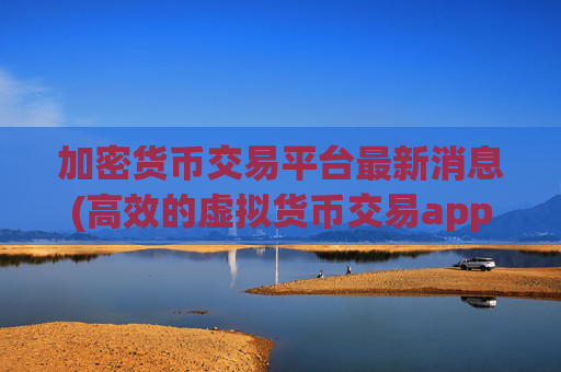 加密货币交易平台最新消息(高效的虚拟货币交易app推荐)