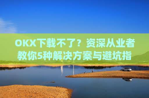 OKX下载不了？资深从业者教你5种解决方案与避坑指南_okex无法安装怎么办