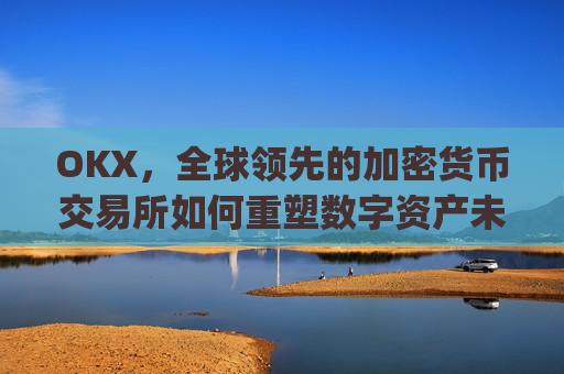 OKX,全球领先的加密货币交易所如何重塑数字资产未来_okx交易平台官网app是哪个地址.排名前三交易所.cc
