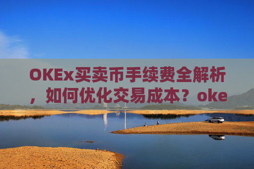 OKEx买卖币手续费全解析,如何优化交易成本?okex币币交易要手续费吗?