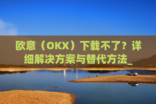 欧意(OKX)下载不了?详细解决方案与替代方法_